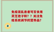 免疫混乱患者可否食用灵芝孢子粉？？关注免疫系统调节的营养品？