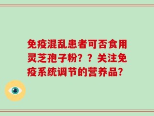 免疫混乱患者可否食用灵芝孢子粉？？关注免疫系统调节的营养品？