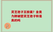 灵芝孢子王胶囊？金奥力牌破壁灵芝孢子粉是真的吗