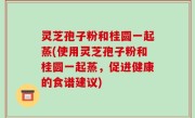 灵芝孢子粉和桂圆一起蒸(使用灵芝孢子粉和桂圆一起蒸，促进健康的食谱建议)