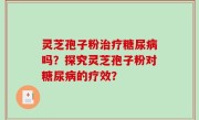 灵芝孢子粉治疗糖尿病吗？探究灵芝孢子粉对糖尿病的疗效？