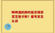 喝啤酒的同时能否畅享灵芝孢子粉？看专家怎么说