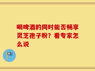 喝啤酒的同时能否畅享灵芝孢子粉？看专家怎么说