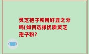 灵芝孢子粉用好丑之分吗(如何选择优质灵芝孢子粉？