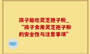孩子能吃灵芝孢子粉_“孩子食用灵芝孢子粉的安全性与注意事项”