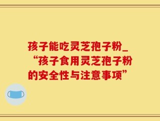 孩子能吃灵芝孢子粉_“孩子食用灵芝孢子粉的安全性与注意事项”