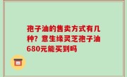 孢子油的售卖方式有几种？意生缘灵芝孢子油680元能买到吗