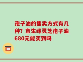 孢子油的售卖方式有几种？意生缘灵芝孢子油680元能买到吗