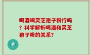 喝酒喝灵芝孢子粉行吗？科学解析喝酒和灵芝孢子粉的关系？