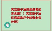 灵芝孢子油癌症患者能否食用？？灵芝孢子油在癌症治疗中的安全性分析？
