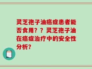 灵芝孢子油癌症患者能否食用？？灵芝孢子油在癌症治疗中的安全性分析？