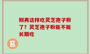 别再这样吃灵芝孢子粉了？灵芝孢子粉能不能长期吃