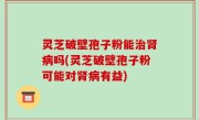 灵芝破壁孢子粉能治肾病吗(灵芝破壁孢子粉可能对肾病有益)