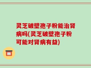 灵芝破壁孢子粉能治肾病吗(灵芝破壁孢子粉可能对肾病有益)