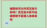 破壁机可以作灵芝孢子粉吗？灵芝孢子粉不经破壁就不能被人体吸收吗