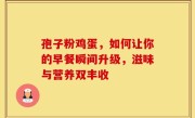 孢子粉鸡蛋，如何让你的早餐瞬间升级，滋味与营养双丰收