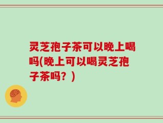 灵芝孢子茶可以晚上喝吗(晚上可以喝灵芝孢子茶吗？)