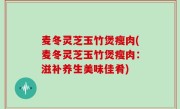麦冬灵芝玉竹煲瘦肉(麦冬灵芝玉竹煲瘦肉：滋补养生美味佳肴)