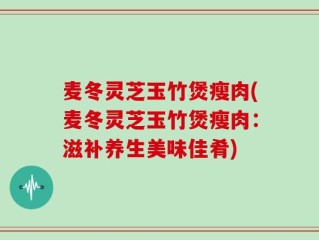 麦冬灵芝玉竹煲瘦肉(麦冬灵芝玉竹煲瘦肉：滋补养生美味佳肴)