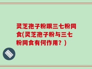 灵芝孢子粉跟三七粉同食(灵芝孢子粉与三七粉同食有何作用？)