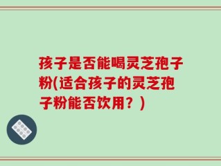 孩子是否能喝灵芝孢子粉(适合孩子的灵芝孢子粉能否饮用？)