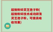 超微粉碎灵芝孢子粉(超微粉碎技术成功研发灵芝孢子粉，可提高吸收效果)