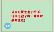 兴白山灵芝孢子粉(白山灵芝孢子粉，健康食品的佳选)