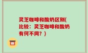 灵芝咖啡和酸奶区别(比较：灵芝咖啡和酸奶有何不同？)