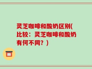 灵芝咖啡和酸奶区别(比较：灵芝咖啡和酸奶有何不同？)