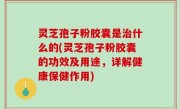 灵芝孢子粉胶囊是治什么的(灵芝孢子粉胶囊的功效及用途，详解健康保健作用)