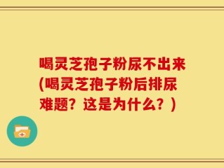 喝灵芝孢子粉尿不出来(喝灵芝孢子粉后排尿难题？这是为什么？)