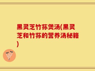 黑灵芝竹荪煲汤(黑灵芝和竹荪的营养汤秘籍)