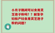 小月子期间可以食用灵芝孢子粉吗？？解答孕妇和产妇食用灵芝孢子粉的问题？