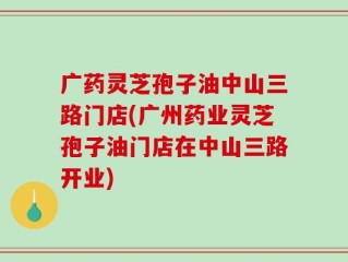 广药灵芝孢子油中山三路门店(广州药业灵芝孢子油门店在中山三路开业)