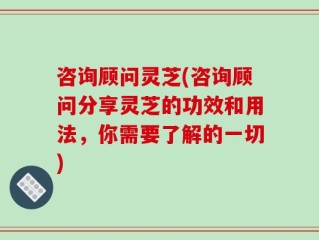 咨询顾问灵芝(咨询顾问分享灵芝的功效和用法，你需要了解的一切)