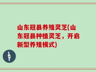 山东冠县养殖灵芝(山东冠县种植灵芝，开启新型养殖模式)