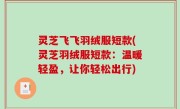 灵芝飞飞羽绒服短款(灵芝羽绒服短款：温暖轻盈，让你轻松出行)