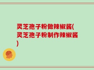 灵芝孢子粉做辣椒酱(灵芝孢子粉制作辣椒酱)