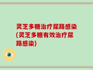灵芝多糖治疗尿路感染(灵芝多糖有效治疗尿路感染)