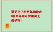 灵芝孢子粉更年期能吃吗(更年期可食用灵芝孢子粉)