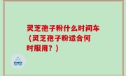 灵芝孢子粉什么时间车 (灵芝孢子粉适合何时服用？)