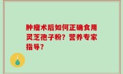 肿瘤术后如何正确食用灵芝孢子粉？营养专家指导？