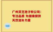 广州灵芝孢子粉公司：专注品质 为健康提供天然滋补力量