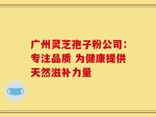 广州灵芝孢子粉公司：专注品质 为健康提供天然滋补力量