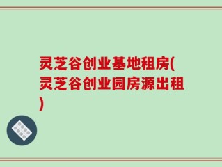 灵芝谷创业基地租房(灵芝谷创业园房源出租)