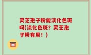 灵芝孢子粉能淡化色斑吗(淡化色斑？灵芝孢子粉有用！)