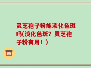 灵芝孢子粉能淡化色斑吗(淡化色斑？灵芝孢子粉有用！)