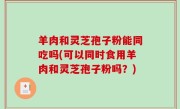 羊肉和灵芝孢子粉能同吃吗(可以同时食用羊肉和灵芝孢子粉吗？)