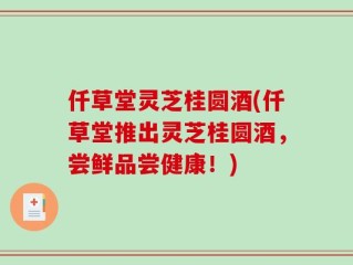 仟草堂灵芝桂圆酒(仟草堂推出灵芝桂圆酒，尝鲜品尝健康！)