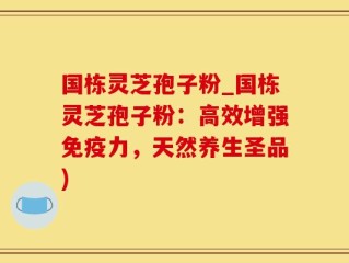 国栋灵芝孢子粉_国栋灵芝孢子粉：高效增强免疫力，天然养生圣品)